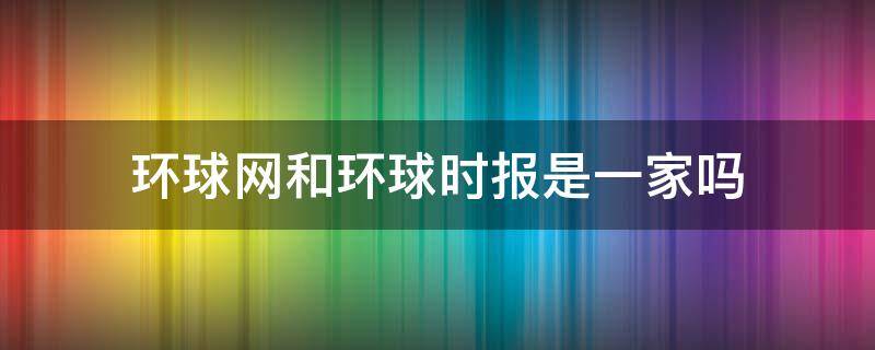 环球网和环球时报是一家吗（环球资讯和环球时报是什么关系）