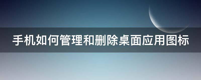 手机如何管理和删除桌面应用图标 手机如何管理和删除桌面应用图标的软件