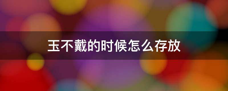 玉不戴的时候怎么存放 玉不佩戴的时候怎么放好