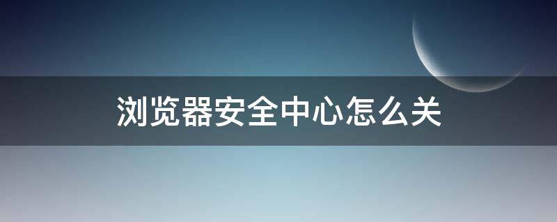 浏览器安全中心怎么关 浏览器安全中心怎么关闭手机