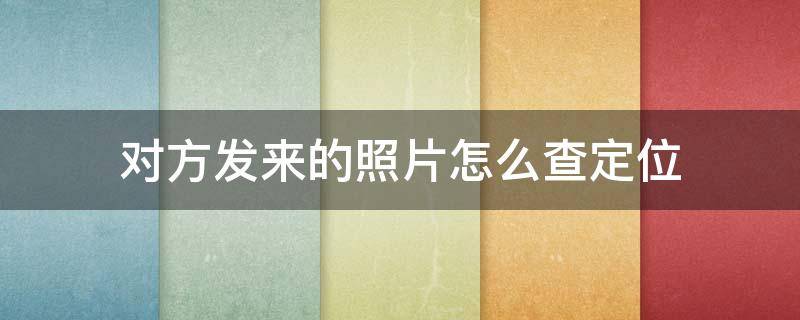 对方发来的照片怎么查定位 对方发来的照片怎么查定位什么手机能查到