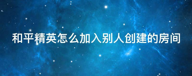 和平精英怎么加入别人创建的房间组队 和平精英怎么加入别人创建的房间