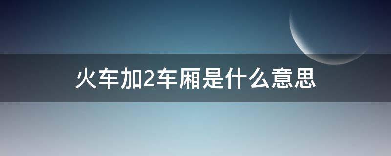 火车加2车厢是什么意思 火车上加2车是哪个车厢