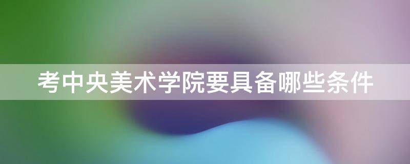 考中央美术学院要具备哪些条件 考中央美术学院要具备哪些条件和要求