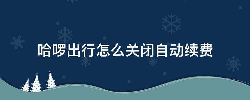 哈啰出行怎么关闭自动续费（哈啰出行自动续费如何取消）