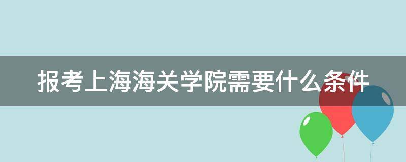 报考上海海关学院需要什么条件 上海海关学院招生简章2023