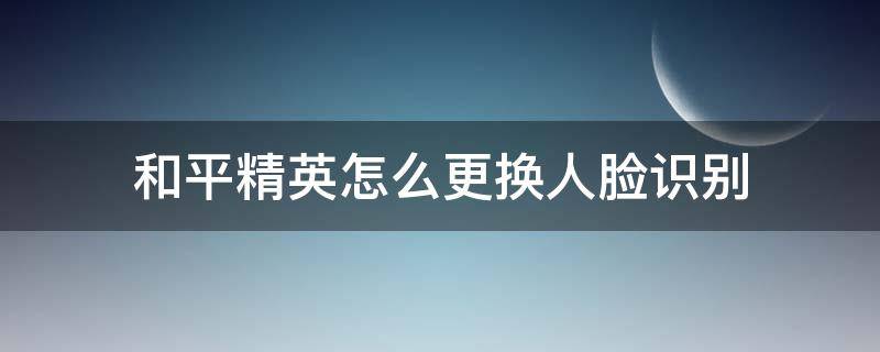 和平精英怎么更换人脸识别的身份证 和平精英怎么更换人脸识别