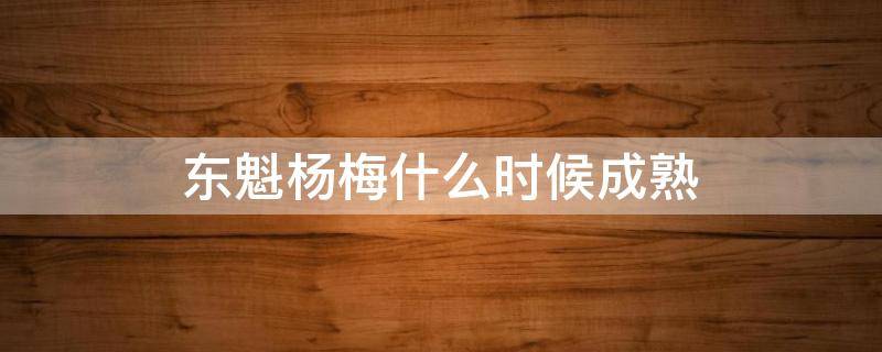 东魁杨梅什么时候成熟 余姚东魁杨梅什么时候成熟