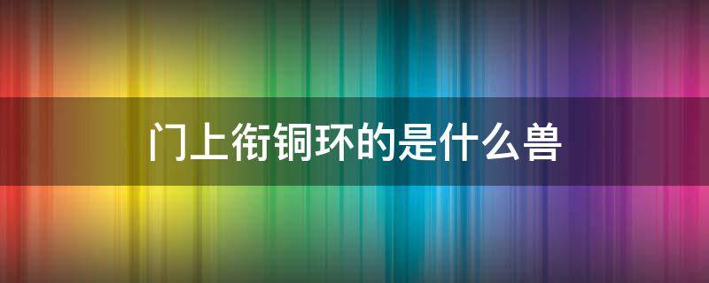 门上衔铜环的是什么兽 门上瑞兽衔环是什么