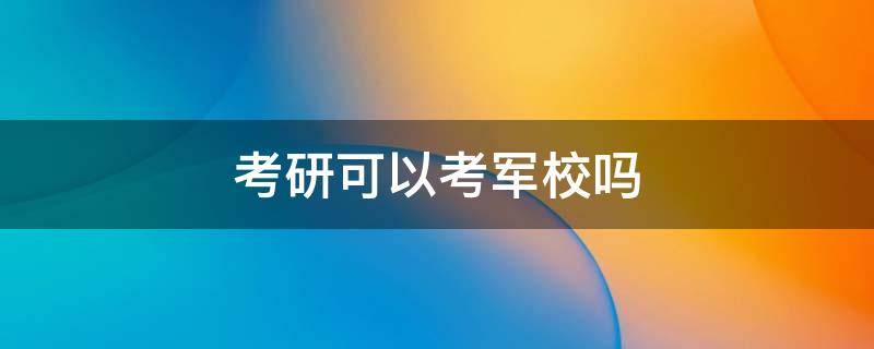 大学考研可以考军校吗 考研可以考军校吗