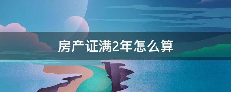 房产证满2年怎么算 房产满2年是怎么算的