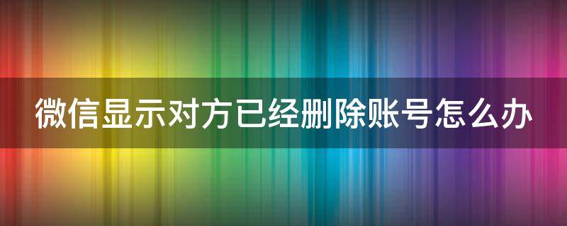 微信显示对方已经删除账号怎么办 微信显示对方已经删除账号了是什么