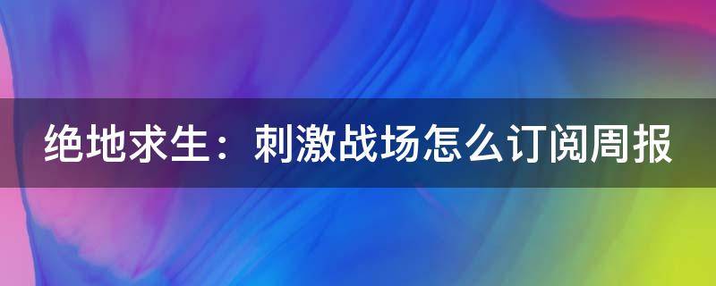 绝地求生：刺激战场怎么订阅周报（绝地求生刺激战场怎么获取邀请码）