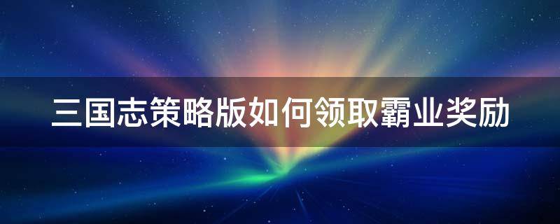 三国志策略版如何领取霸业奖励 三国志策略版如何领取霸业奖励武将