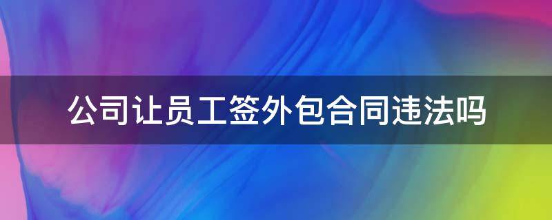 公司让员工签外包合同违法吗 公司给员工签外包合同合法么