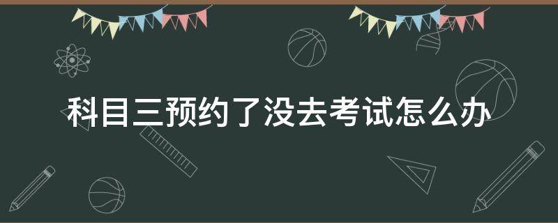 科目三预约了没去考试怎么办（科目三考试预约了没去考试怎么办）