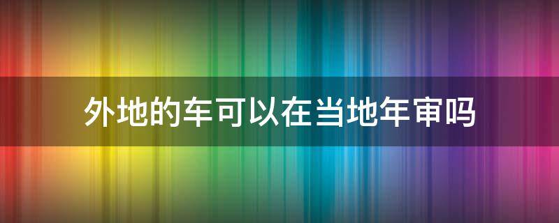 外地的车可以在当地年审吗 现在外地车可以在本地年审吗?