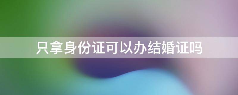 只有身份证能办结婚证吗 只拿身份证可以办结婚证吗