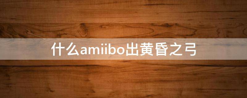 什么amiibo出黄昏之弓黄昏公主 什么amiibo出黄昏之弓
