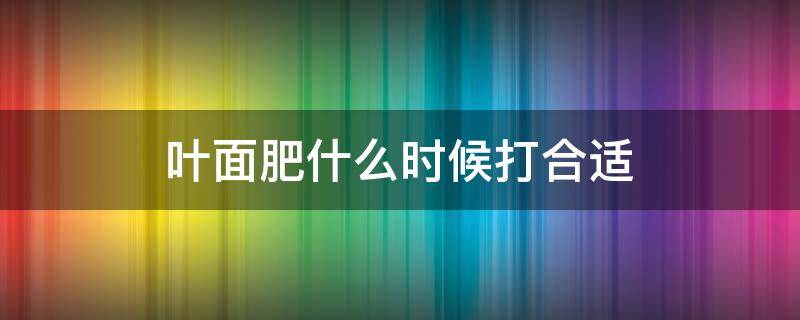 叶面肥什么时候打合适 打叶面肥的最佳时间及温度