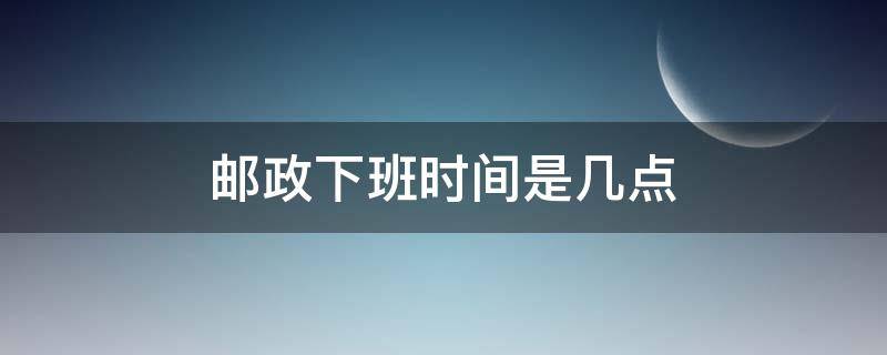 邮政下班时间是几点（邮政多少点下班时间）