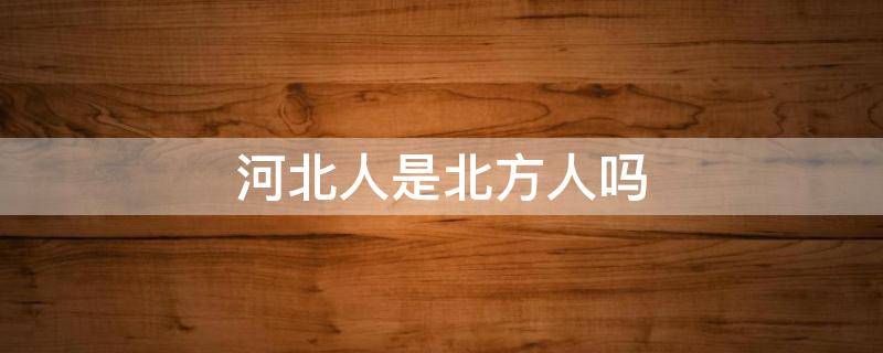 河北人是北方人吗 河北是北方人吗?