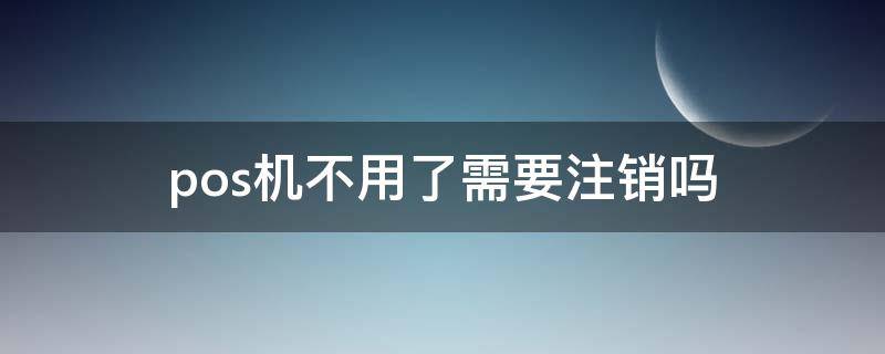 办理的pos机不用了需要注销吗 pos机不用了需要注销吗