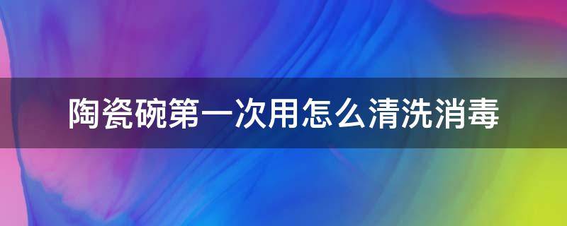 陶瓷盖碗第一次使用怎么清洗 陶瓷碗第一次用怎么清洗消毒