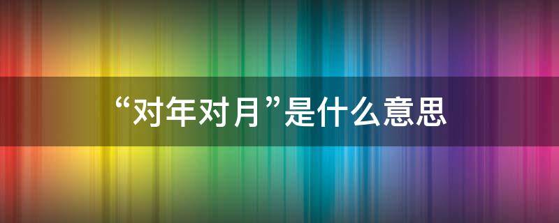 “对年对月”是什么意思 对年对月对日是什么意思