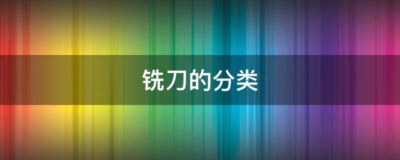 铣刀的分类和用途 铣刀的分类