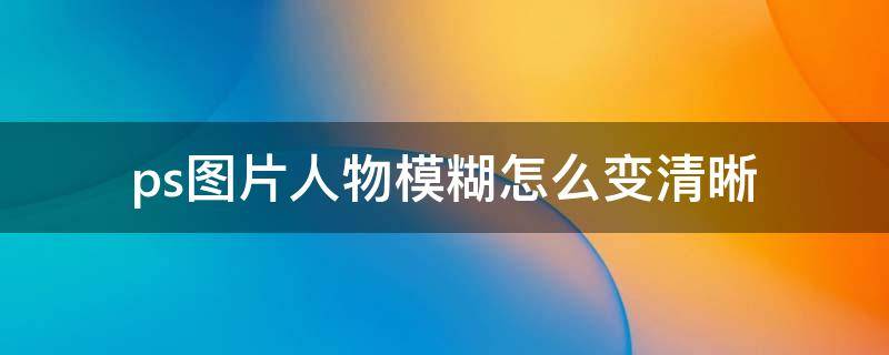 ps模糊人物照片变清晰 ps图片人物模糊怎么变清晰