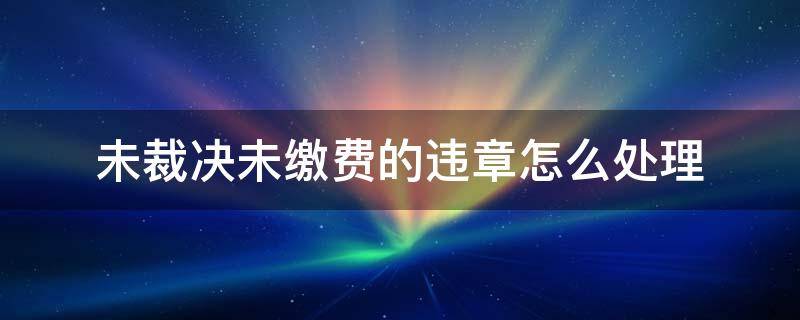 车辆违章未裁决未缴费 未裁决未缴费的违章怎么处理