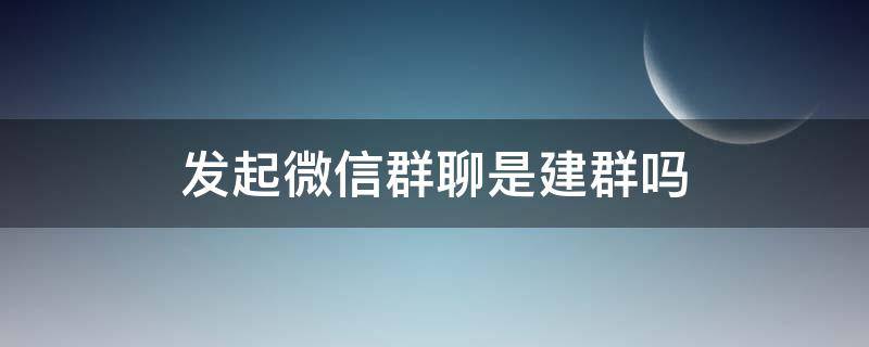 微信发起群聊就是建群吗 发起微信群聊是建群吗