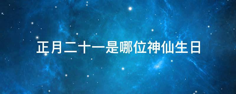 正月十二是什么神仙生日 正月二十一是哪位神仙生日