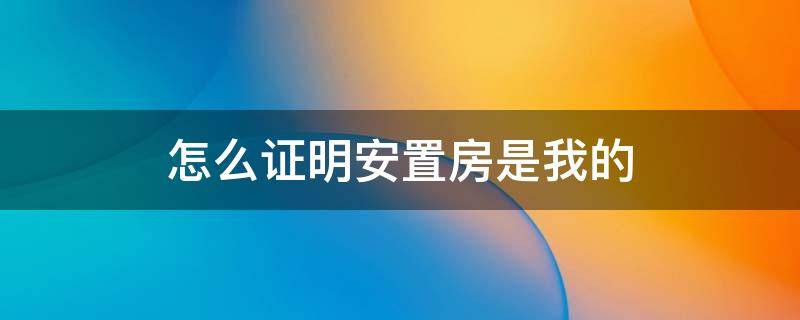 怎么证明安置房是我的 安置房怎么证明产权