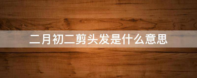 二月初二剪头发是什么意思 二月初一剪头发还是二月初二剪头发