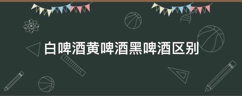 白啤酒黄啤酒黑啤酒区别 白啤酒黄啤酒黑啤酒区别哪个好喝