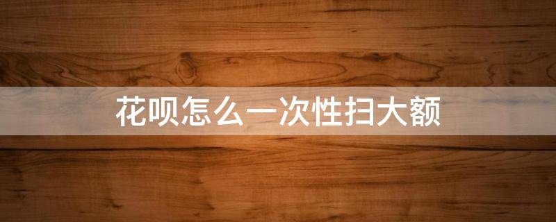 花呗如何扫大额 花呗怎么一次性扫大额