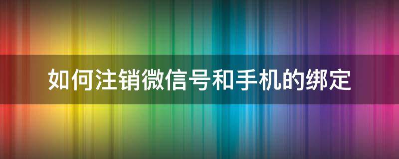 如何注销微信号和手机的绑定 怎样注销绑定手机号的微信