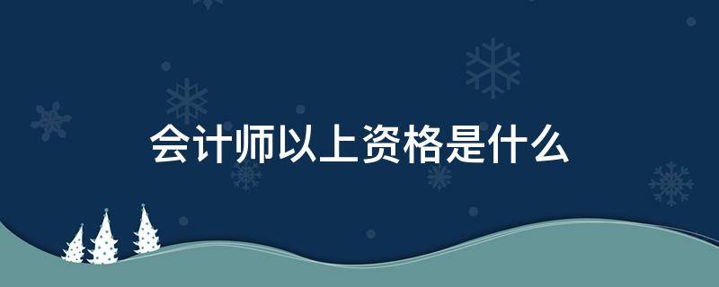 会计师以上资格是什么 会计师及以上资格