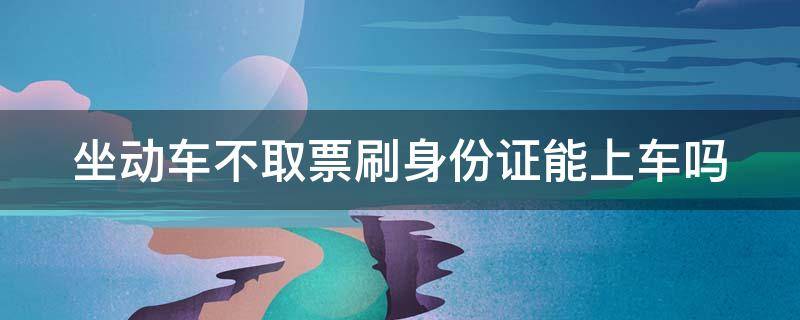 坐动车不取票刷身份证能上车吗 坐动车不取票刷身份证能上车吗