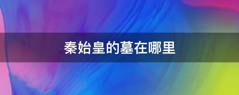 秦始皇的墓在哪里找到了吗 秦始皇的墓在哪里