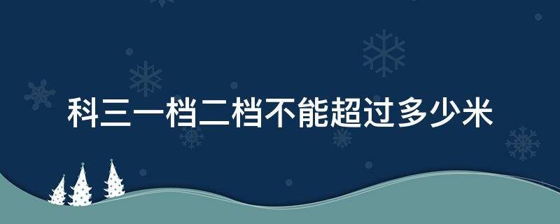 科三一档二档不能超过多少米 科三1档2档不能超过多少米