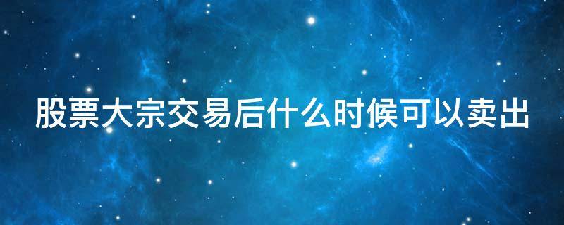 股票大宗交易后什么时候可以卖出 股票大宗交易的股票什么时候可以卖