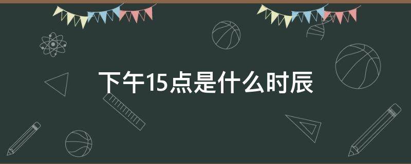 下午15点是什么时辰 中午15点是什么时辰