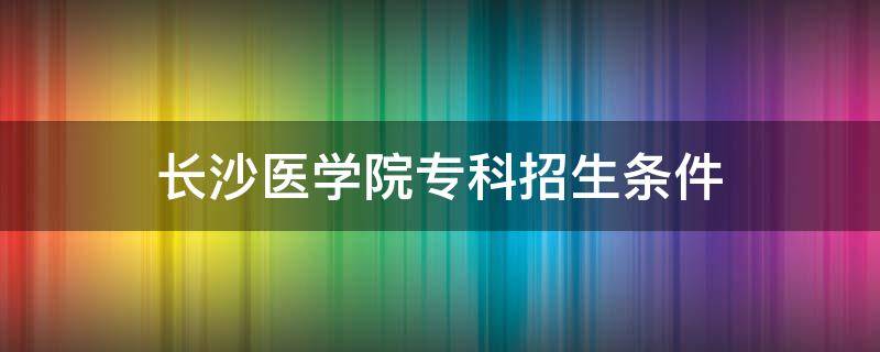 长沙医学院专科招生条件（长沙医学院专科招生简章）