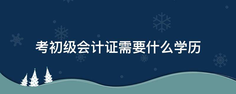 考初级会计证需要什么学历（考初级会计证需要什么学历吗）