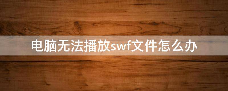 电脑无法播放swf文件怎么办 电脑播放不了swf文件怎么办