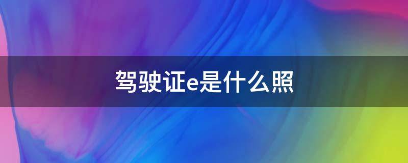 驾驶证E是 驾驶证e是什么照