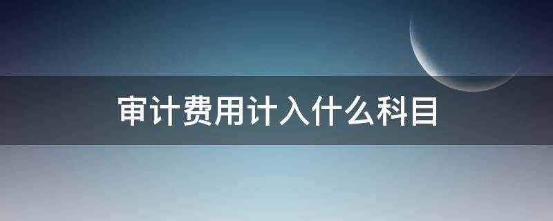 审计费用计入什么科目 年度审计费用计入什么科目